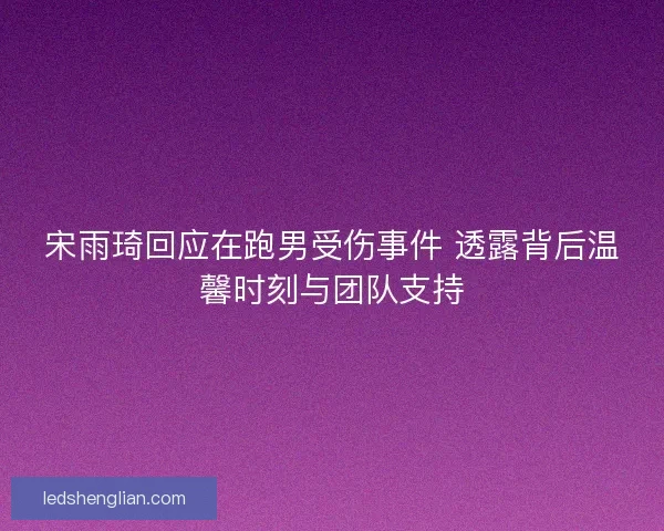 宋雨琦回应在跑男受伤事件 透露背后温馨时刻与团队支持
