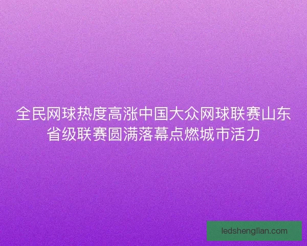 全民网球热度高涨中国大众网球联赛山东省级联赛圆满落幕点燃城市活力