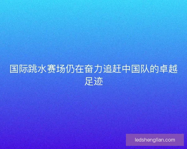 国际跳水赛场仍在奋力追赶中国队的卓越足迹