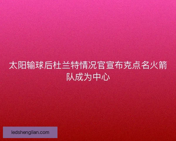 太阳输球后杜兰特情况官宣布克点名火箭队成为中心