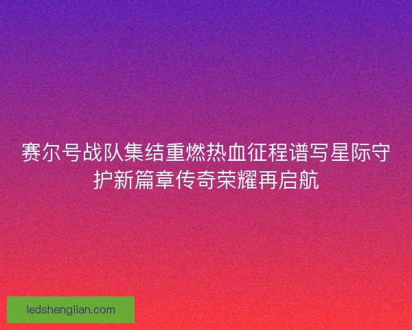 赛尔号战队集结重燃热血征程谱写星际守护新篇章传奇荣耀再启航