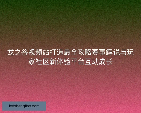 龙之谷视频站打造最全攻略赛事解说与玩家社区新体验平台互动成长